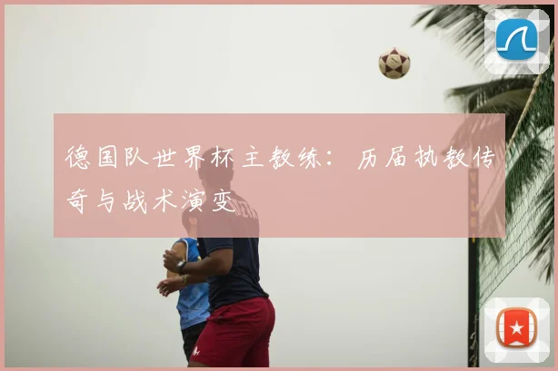 德国队世界杯主教练:历届执教传奇与战术演变