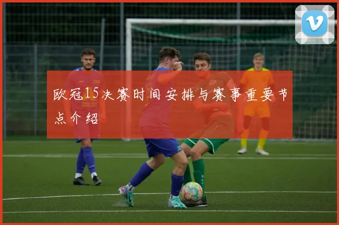 欧冠15决赛时间安排与赛事重要节点介绍