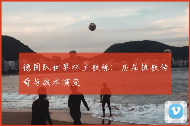 德国队世界杯主教练:历届执教传奇与战术演变
