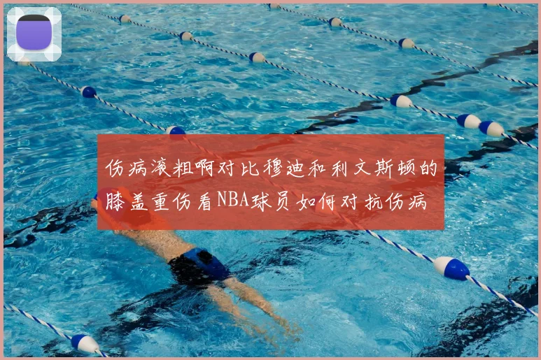 伤病滚粗啊对比穆迪和利文斯顿的膝盖重伤看NBA球员如何对抗伤病